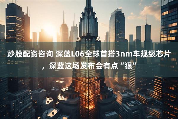 炒股配资咨询 深蓝L06全球首搭3nm车规级芯片，深蓝这场发布会有点“狠”