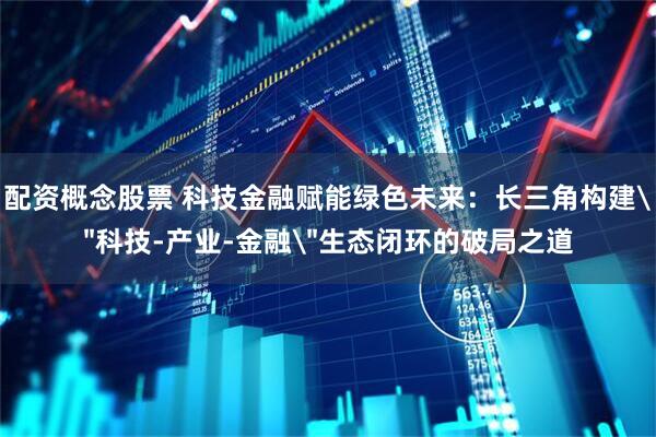 配资概念股票 科技金融赋能绿色未来：长三角构建＂科技-产业-金融＂生态闭环的破局之道