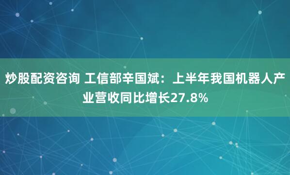 炒股配资咨询 工信部辛国斌：上半年我国机器人产业营收同比增长27.8%