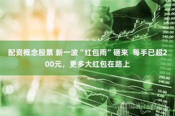 配资概念股票 新一波“红包雨”砸来  每手已超200元，更多大红包在路上