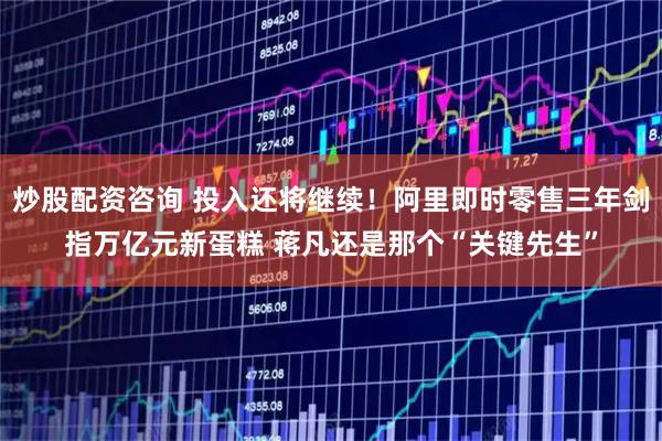 炒股配资咨询 投入还将继续！阿里即时零售三年剑指万亿元新蛋糕 蒋凡还是那个“关键先生”