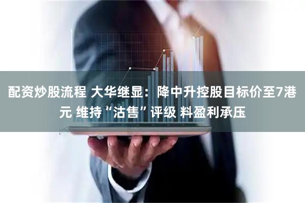 配资炒股流程 大华继显：降中升控股目标价至7港元 维持“沽售”评级 料盈利承压