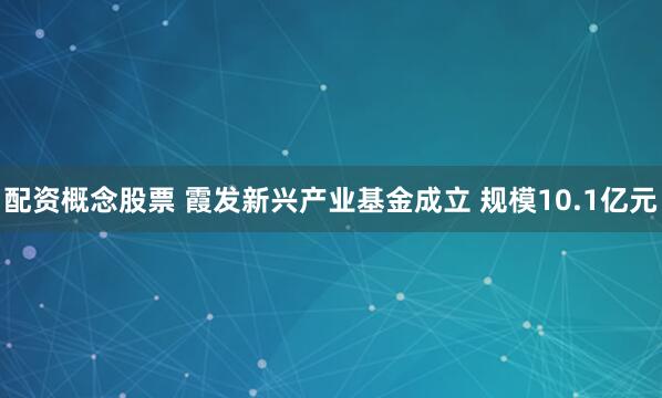 配资概念股票 霞发新兴产业基金成立 规模10.1亿元