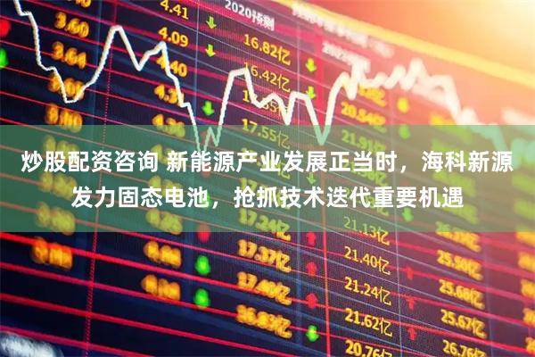 炒股配资咨询 新能源产业发展正当时，海科新源发力固态电池，抢抓技术迭代重要机遇