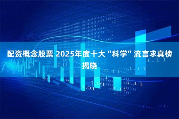 配资概念股票 2025年度十大“科学”流言求真榜揭晓