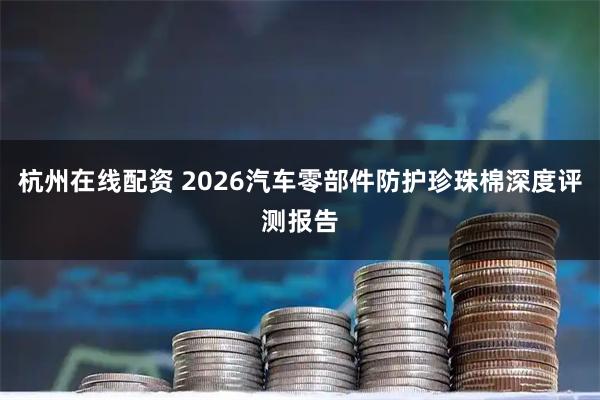 杭州在线配资 2026汽车零部件防护珍珠棉深度评测报告