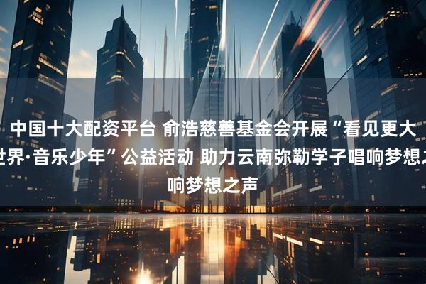 中国十大配资平台 俞浩慈善基金会开展“看见更大的世界·音乐少年”公益活动 助力云南弥勒学子唱响梦想之声