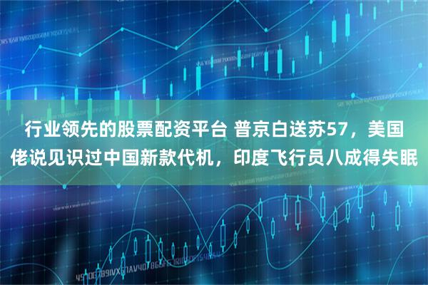 行业领先的股票配资平台 普京白送苏57，美国佬说见识过中国新款代机，印度飞行员八成得失眠