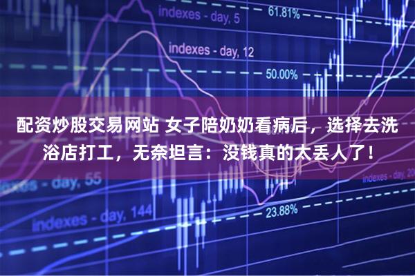 配资炒股交易网站 女子陪奶奶看病后，选择去洗浴店打工，无奈坦言：没钱真的太丢人了！
