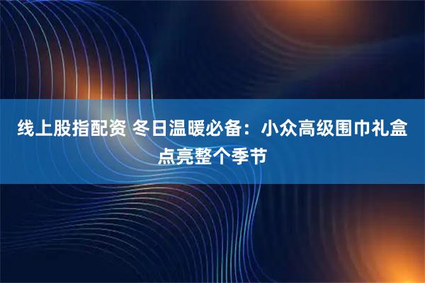 线上股指配资 冬日温暖必备：小众高级围巾礼盒点亮整个季节