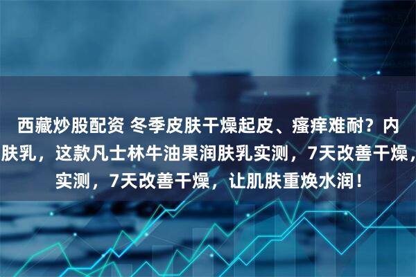 西藏炒股配资 冬季皮肤干燥起皮、瘙痒难耐？内行都在避坑普通润肤乳，这款凡士林牛油果润肤乳实测，7天改善干燥，让肌肤重焕水润！
