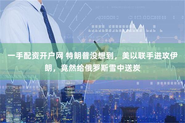 一手配资开户网 特朗普没想到，美以联手进攻伊朗，竟然给俄罗斯雪中送炭