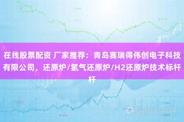 在线股票配资 厂家推荐：青岛赛瑞得伟创电子科技有限公司，还原炉/氢气还原炉/H2还原炉技术标杆