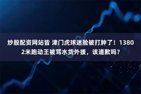 炒股配资网站皆 津门虎球迷脸被打肿了！13802米跑动王被骂水货外援，该道歉吗？