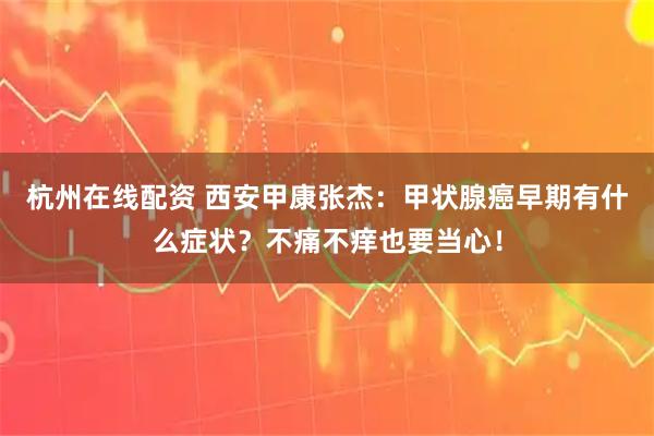 杭州在线配资 西安甲康张杰：甲状腺癌早期有什么症状？不痛不痒也要当心！