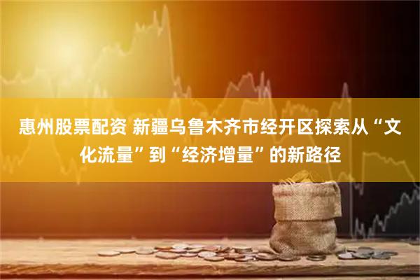 惠州股票配资 新疆乌鲁木齐市经开区探索从“文化流量”到“经济增量”的新路径