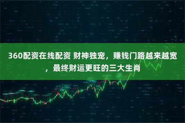360配资在线配资 财神独宠，赚钱门路越来越宽，最终财运更旺的三大生肖