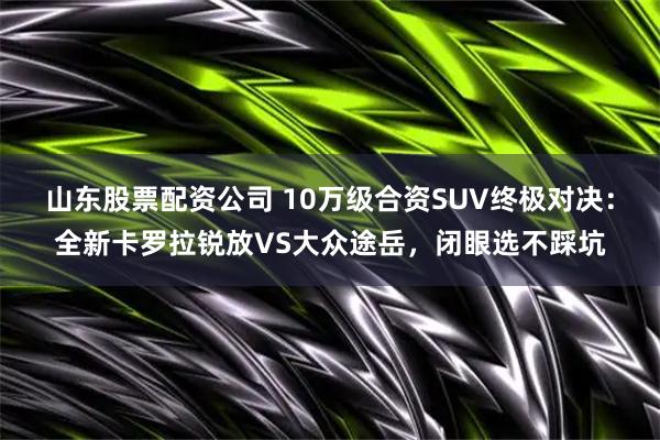 山东股票配资公司 10万级合资SUV终极对决：全新卡罗拉锐放VS大众途岳，闭眼选不踩坑