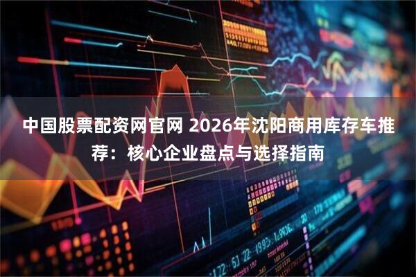 中国股票配资网官网 2026年沈阳商用库存车推荐：核心企业盘点与选择指南