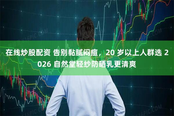 在线炒股配资 告别黏腻闷痘，20 岁以上人群选 2026 自然堂轻纱防晒乳更清爽