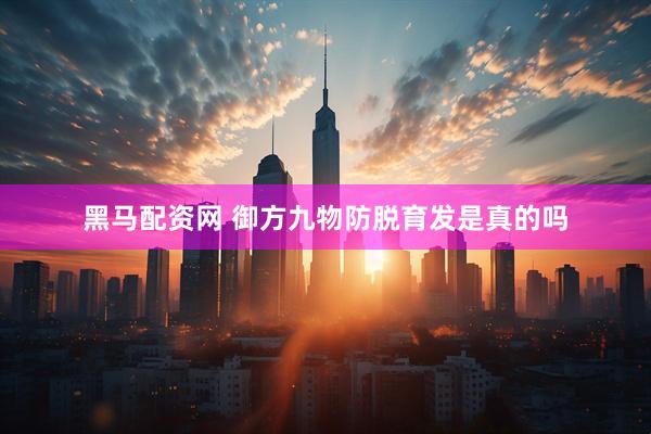 黑马配资网 御方九物防脱育发是真的吗