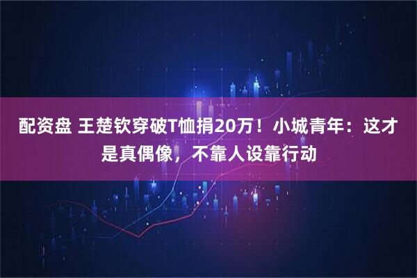 配资盘 王楚钦穿破T恤捐20万！小城青年：这才是真偶像，不靠人设靠行动