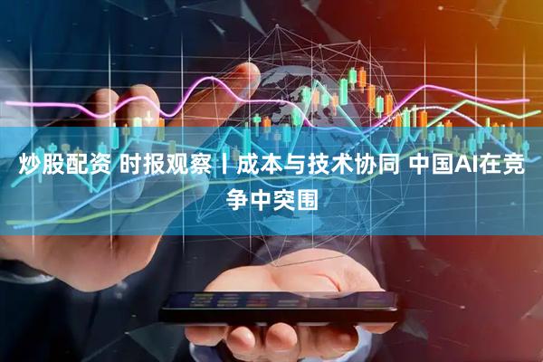 炒股配资 时报观察丨成本与技术协同 中国AI在竞争中突围